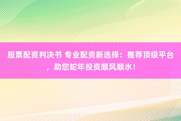 股票配资判决书 专业配资新选择：推荐顶级平台，助您蛇年投资顺风顺水！