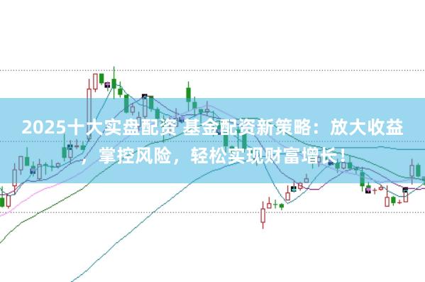 2025十大实盘配资 基金配资新策略：放大收益，掌控风险，轻松实现财富增长！