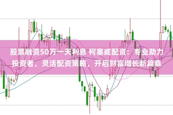 股票融资50万一天利息 柯塞威配资：专业助力投资者，灵活配资策略，开启财富增长新篇章