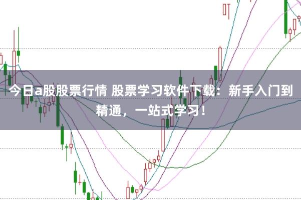 今日a股股票行情 股票学习软件下载：新手入门到精通，一站式学习！