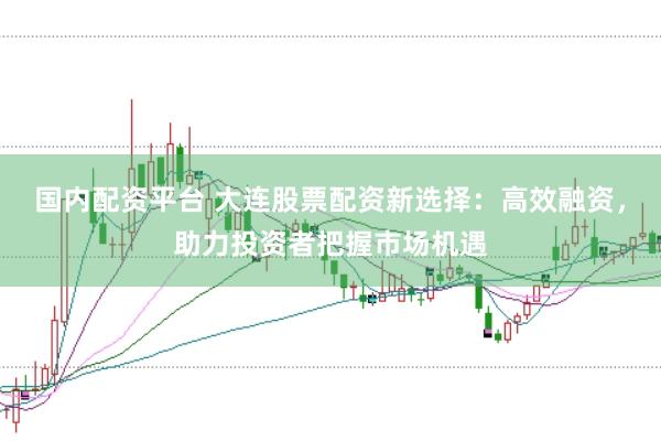 国内配资平台 大连股票配资新选择：高效融资，助力投资者把握市场机遇