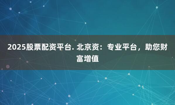 2025股票配资平台. 北京资：专业平台，助您财富增值