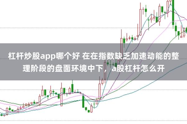杠杆炒股app哪个好 在在指数缺乏加速动能的整理阶段的盘面环境中下，a股杠杆怎么开