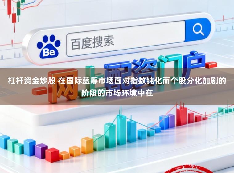 杠杆资金炒股 在国际蓝筹市场面对指数钝化而个股分化加剧的阶段的市场环境中在