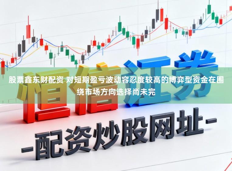 股票鑫东财配资 对短期盈亏波动容忍度较高的博弈型资金在围绕市场方向选择尚未完