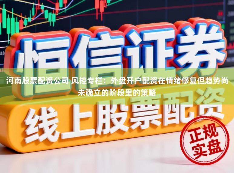 河南股票配资公司 风控专栏：外盘开户配资在情绪修复但趋势尚未确立的阶段里的策略