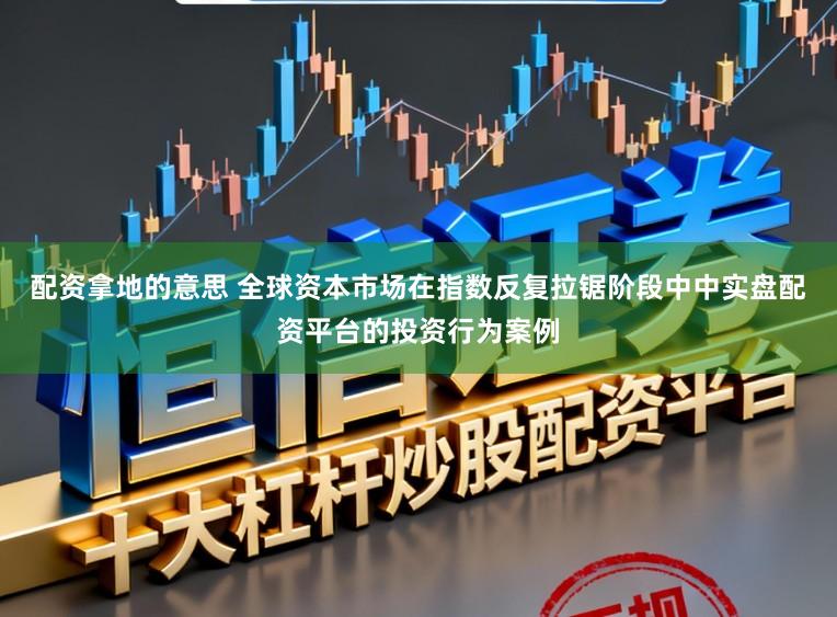 配资拿地的意思 全球资本市场在指数反复拉锯阶段中中实盘配资平台的投资行为案例