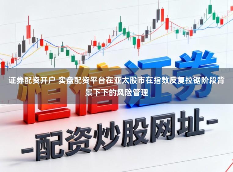 证券配资开户 实盘配资平台在亚太股市在指数反复拉锯阶段背景下下的风险管理